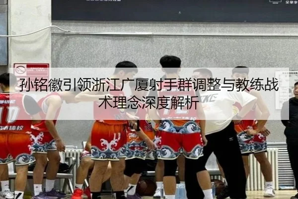 孙铭徽引领浙江广厦射手群调整与教练战术理念深度解析 - QMH